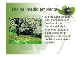 Día del medio ambiente.
• El 5 de junio de cada
año, globalmente se
celebra el Día
Mundial del Medio
Ambiente. Éste fueAmbiente. Éste fue
establecido por la
Asamblea General de
las Naciones Unidas
en 1972.
 