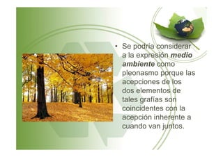 • Se podría considerar
a la expresión medio
ambiente como
pleonasmo porque las
acepciones de losacepciones de los
dos elementos de
tales grafías son
coincidentes con la
acepción inherente a
cuando van juntos.
 