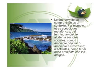 • Lo que permite su
comprensión es el
contexto. Por ejemplo,
otras acepciones,
metafóricas, del
término ambientetérmino ambiente
aluden a sectores
sociales, como
ambiente popular o
ambiente aristocrático;
o actitudes, como tener
buen ambiente con los
amigos.
 