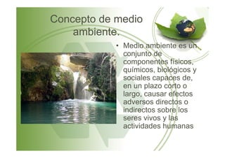 Concepto de medio
ambiente.
• Medio ambiente es un
conjunto de
componentes físicos,
químicos, biológicos y
sociales capaces de,sociales capaces de,
en un plazo corto o
largo, causar efectos
adversos directos o
indirectos sobre los
seres vivos y las
actividades humanas
 
