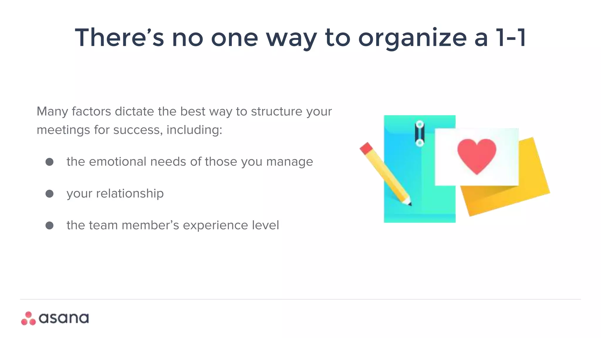There’s no one way to organize a 1-1
Many factors dictate the best way to structure your
meetings for success, including:
● the emotional needs of those you manage
● your relationship
● the team member’s experience level
 