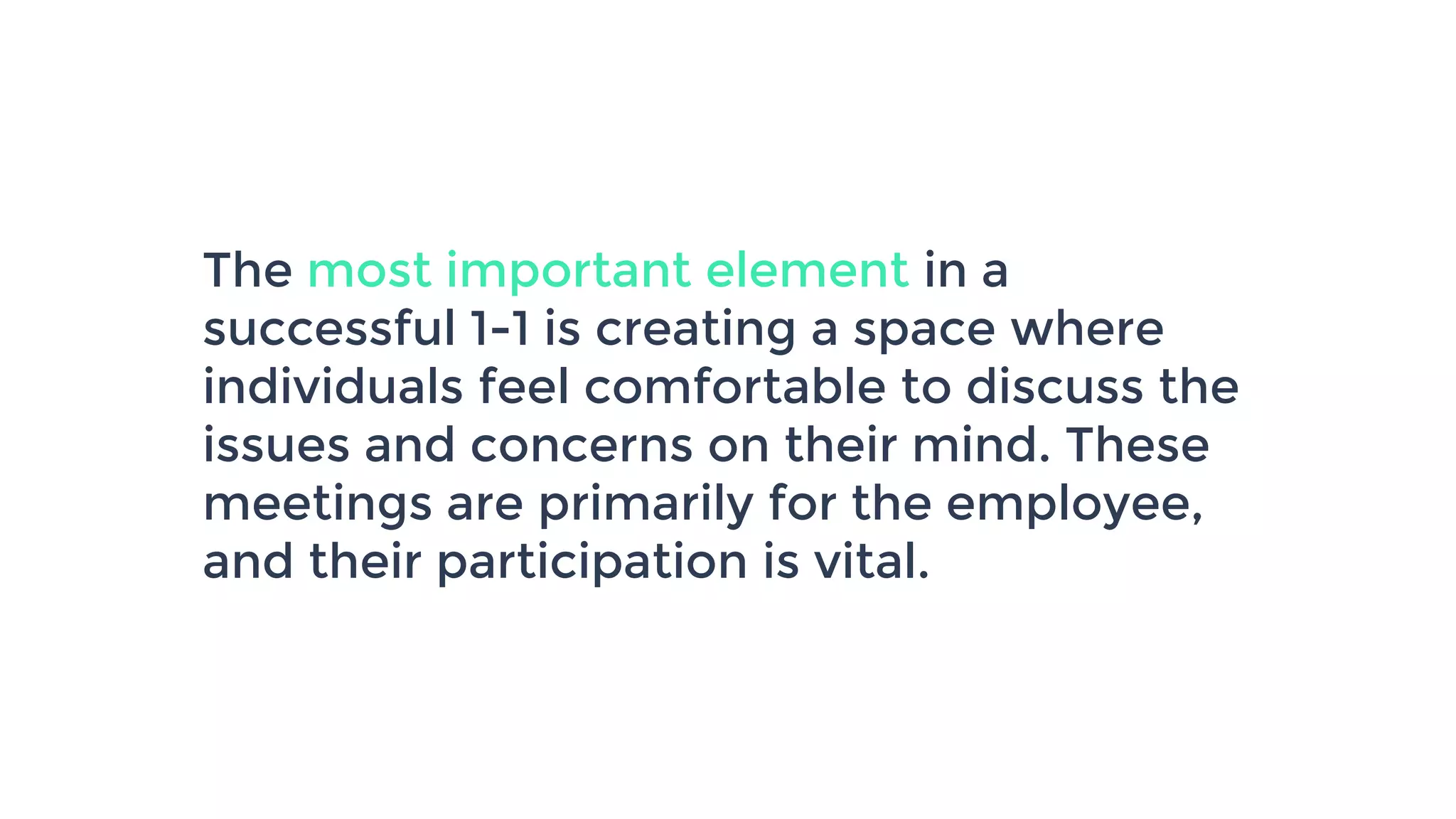 The most important element in a
successful 1-1 is creating a space where
individuals feel comfortable to discuss the
issues and concerns on their mind. These
meetings are primarily for the employee,
and their participation is vital.
 