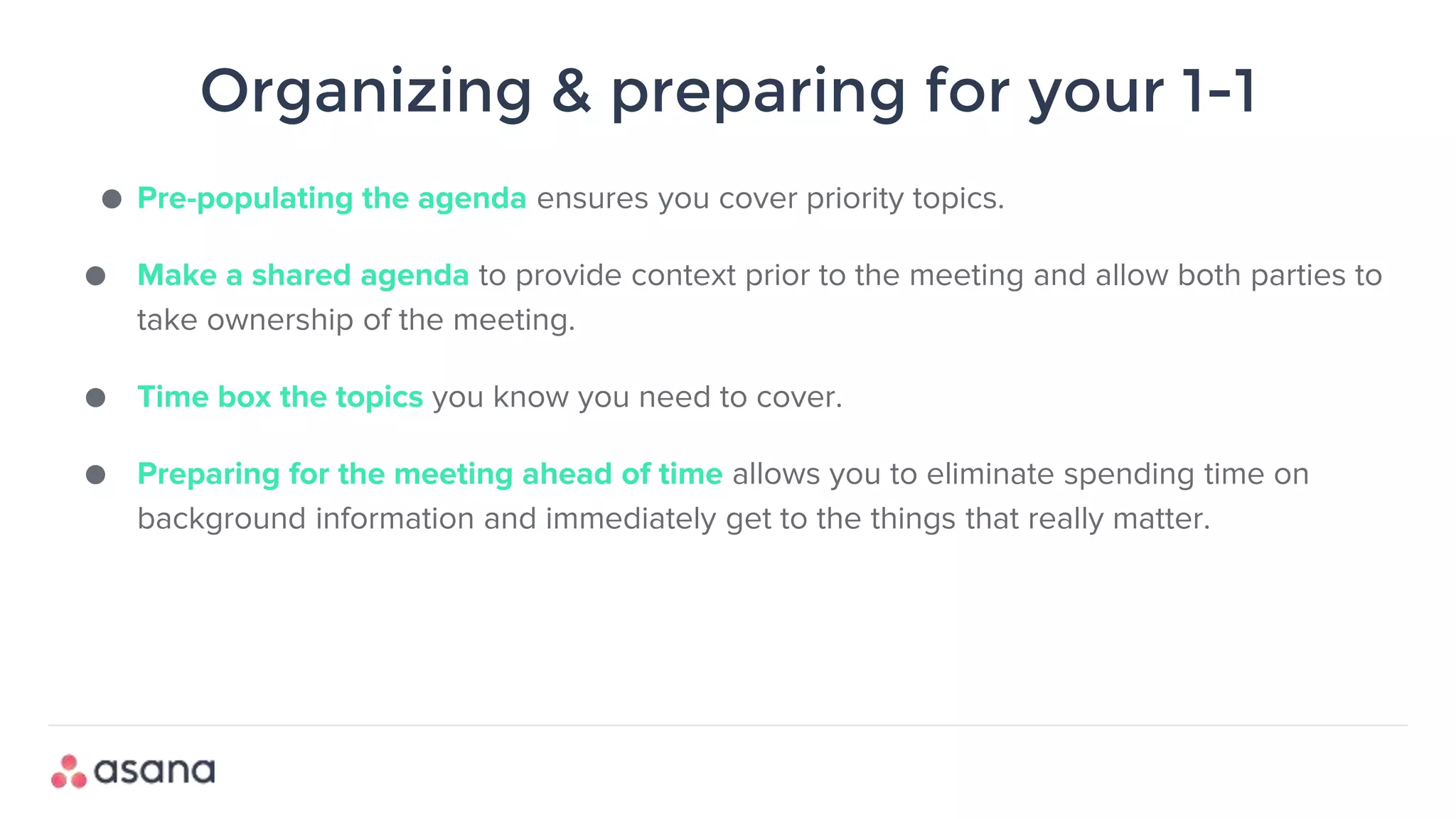 Organizing & preparing for your 1-1
● Pre-populating the agenda ensures you cover priority topics.
● Make a shared agenda to provide context prior to the meeting and allow both parties to
take ownership of the meeting.
● Time box the topics you know you need to cover.
● Preparing for the meeting ahead of time allows you to eliminate spending time on
background information and immediately get to the things that really matter.
 