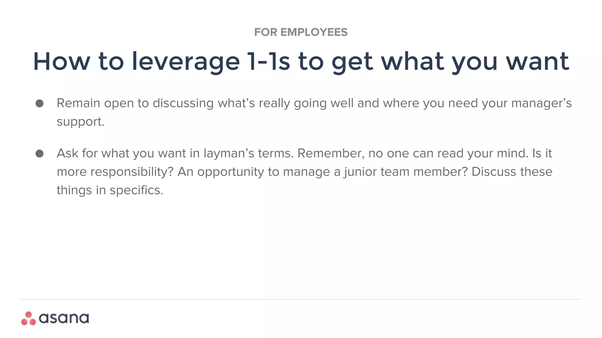 ● Remain open to discussing what’s really going well and where you need your manager’s
support.
● Ask for what you want in layman’s terms. Remember, no one can read your mind. Is it
more responsibility? An opportunity to manage a junior team member? Discuss these
things in specifics.
How to leverage 1-1s to get what you want
FOR EMPLOYEES
 