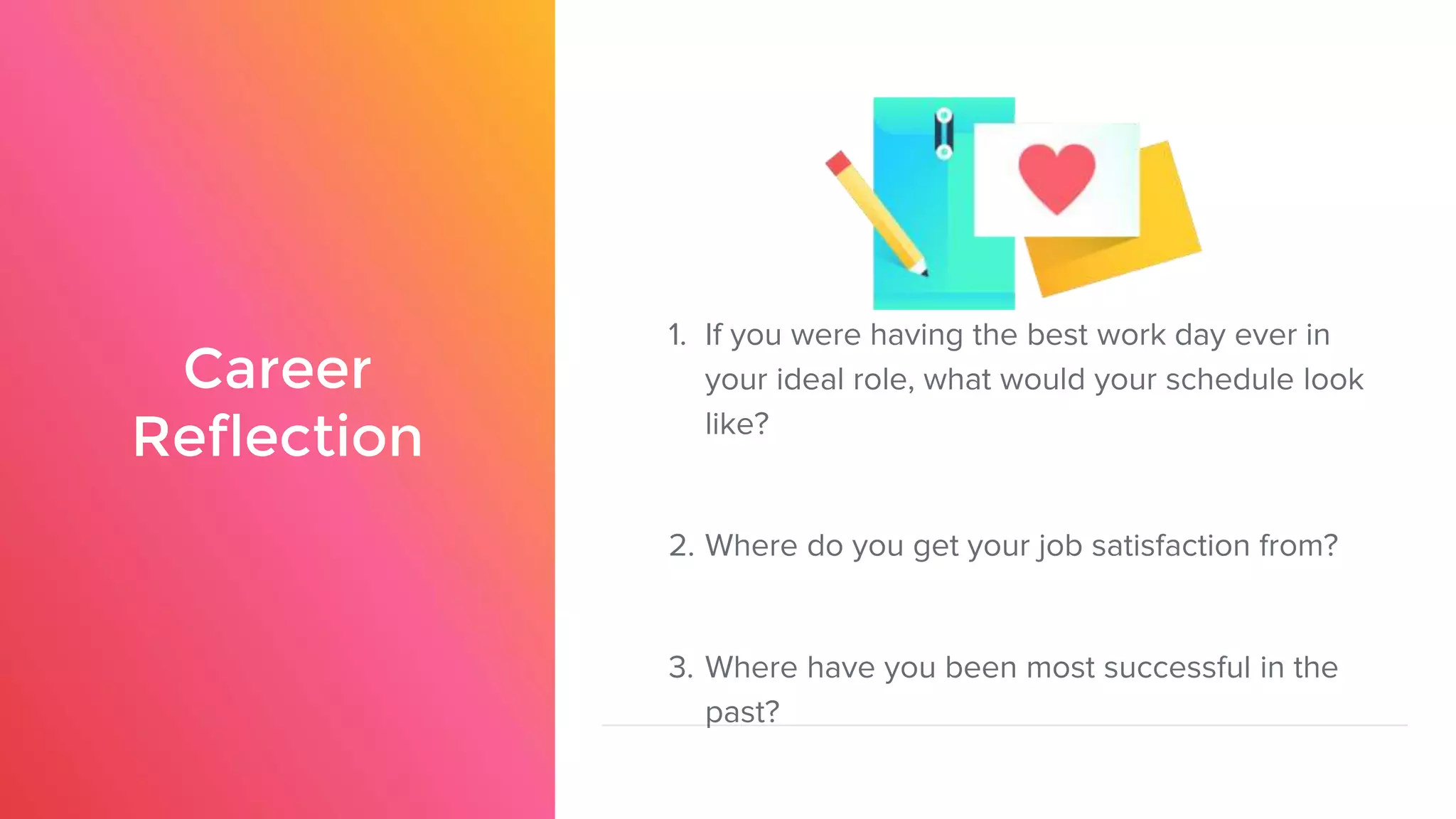 Career
Reflection
1. If you were having the best work day ever in
your ideal role, what would your schedule look
like?
2. Where do you get your job satisfaction from?
3. Where have you been most successful in the
past?
 