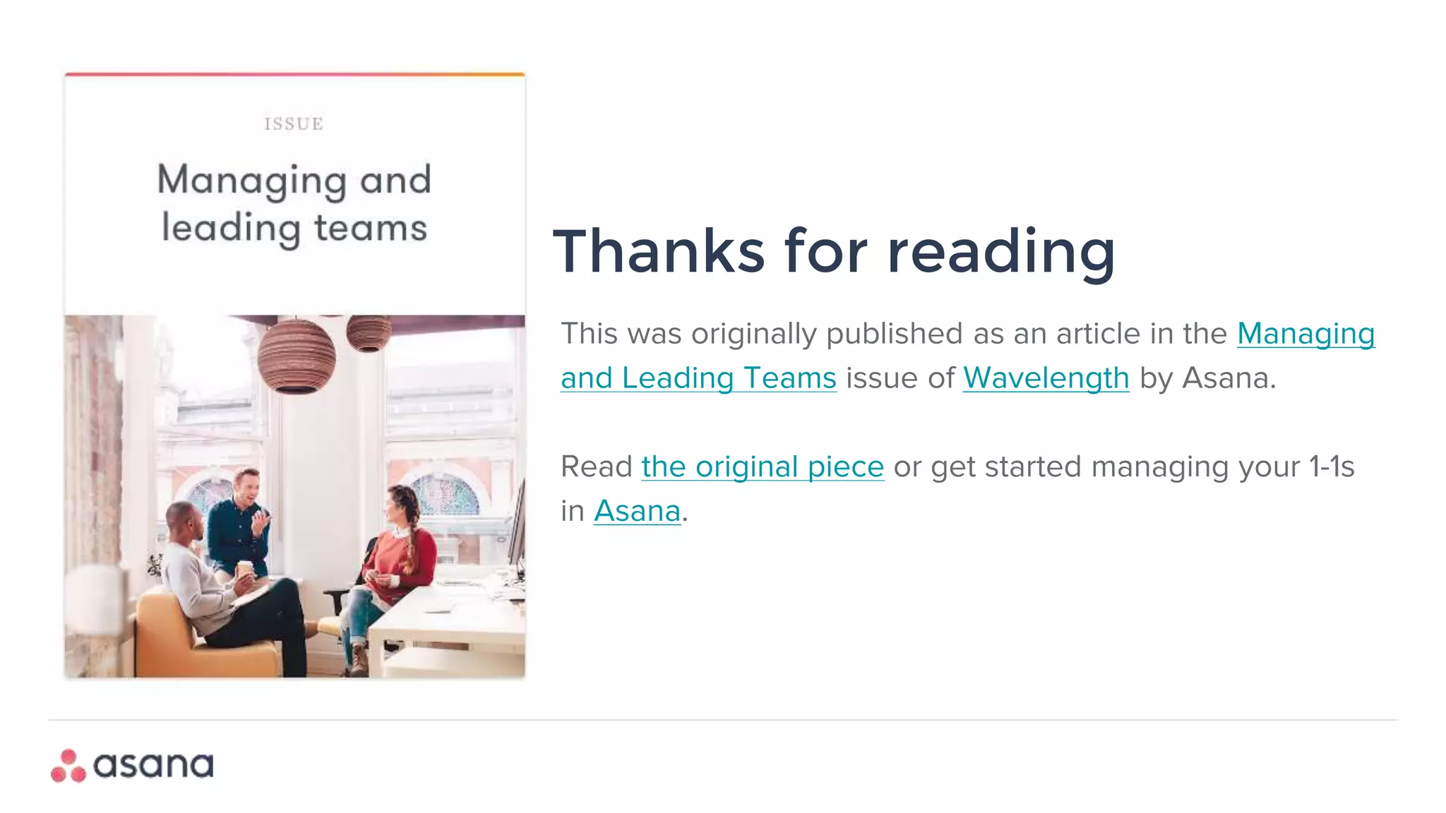 This was originally published as an article in the Managing
and Leading Teams issue of Wavelength by Asana.
Read the original piece or get started managing your 1-1s
in Asana.
Thanks for reading
 