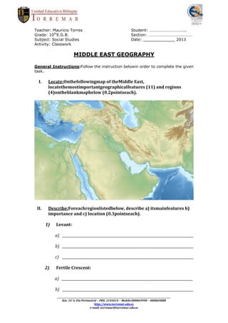 Teacher: Mauricio Torres                                                         Student: ……………………………..
Grade: 10thE.G.B.                                                                Section: ……………………………………
Subject: Social Studies                                                          Date: _____________ 2013
Activity: Classwork

                            MIDDLE EAST GEOGRAPHY

General Instructions:Follow the instruction belowin order to complete the given
task.

  I.    Locate:Onthefollowingmap of theMiddle East,
        locatethemostimportantgeographicalfeatures (11) and regions
        (4)ontheblankmapbelow (0.2pointseach).




 II.    Describe:Foreachregionlistedbelow, describe a) itsmainfeatures b)
        importance and c) location (0.3pointseach).

       1)   Levant:

            a) _____________________________________________________________________________

            b) _____________________________________________________________________________

            c) _____________________________________________________________________________

       2)   Fertile Crescent:

            a) _____________________________________________________________________________

            b) _____________________________________________________________________________
             _________________________________________________________________________________________________________
                 Km. 14 ½ Vía Perimetral – PBX: 2145614 – Mobile:080869990 – 080869888
                                               http://www.torremar.edu.ec
                                           e-mail: torremar@torremar.edu.ec
 