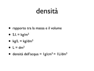 densità

•   rapporto tra la massa e il volume
•   S.I. = kg/m3
•   kg/L = kg/dm3
•   L = dm3
•   densità dell’acqua = 1g/cm3 = 1L/dm3
 