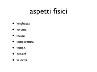 aspetti ﬁsici
•   lunghezza

•   volume

•   massa

•   temperatura

•   tempo

•   densità

•   velocità
 