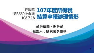 107年度所得稅
結算申報辦理情形
報告人：賦稅署李慶華
行政院
第3660次會議
108.7.18
報告機關：財政部
1
 