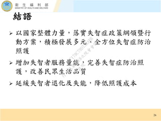 結語
26
 以國家整體力量，落實失智症政策綱領暨行
動方案，積極發展多元、全方位失智症防治
照護
 增加失智者服務量能，完善失智症防治照
護，改善民眾生活品質
 延緩失智者退化及失能，降低照護成本
行
政
院
行
政
院
第
3618次
院
會
會
議
9AF179C79D73BABB
 