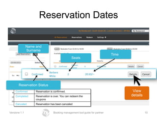 Reservation Dates


               Name and
               Surname
                                                                              Time
                                                 Seats




       Reservation Status
     Confirmed      Reservation is confirmed.                                         View
     Completed      Reservation is over. You can redeem the                          details
                    coupons
     Canceled       Reservation has been canceled


Versione 1.1                      Booking management tool guide for partner                    10
 