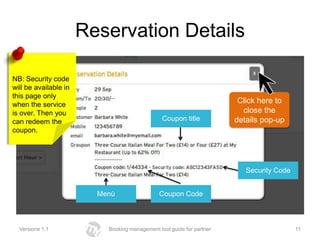 Reservation Details

NB: Security code
will be available in
this page only
when the service
                                                                        Click here to
is over. Then you                                                        close the
can redeem the                                  Coupon title           details pop-up
coupon.




                                                                          Security Code


                         Menù                  Coupon Code



  Versione 1.1             Booking management tool guide for partner                      11
 