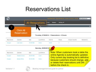 Reservations List

      1
            Click All
           Reservation




                                                Note: When customers book a table the
                                                online Agenda is automatically updated.
                                                Only current day booking list is definitive
                                                because customers should change, add
                                                or delete their reservations until 24h
                                                before the check in.
Versione 1.1             Booking management tool guide for partner                        12
 