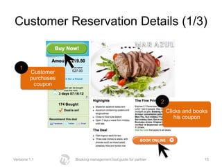 Customer Reservation Details (1/3)


   1
         Customer
         purchases
          coupon


                                                                 2
                                                                     Clicks and books
                                                                        his coupon




Versione 1.1         Booking management tool guide for partner                     15
 