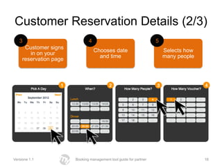 Customer Reservation Details (2/3)
   3                           4                                    5
      Customer signs
                                   Chooses date                         Selects how
        in on your
                                     and time                           many people
     reservation page




Versione 1.1            Booking management tool guide for partner                     16
 