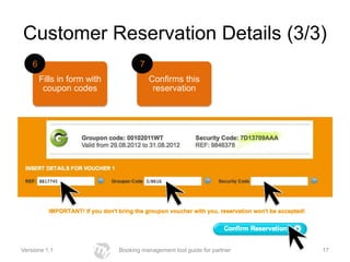 Customer Reservation Details (3/3)
    6                               7
        Fills in form with              Confirms this
         coupon codes                    reservation




Versione 1.1                 Booking management tool guide for partner   17
 