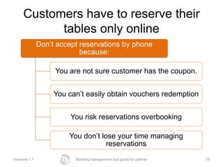 Customers have to reserve their
           tables only online
               Don’t accept reservations by phone
                            because:

                    You are not sure customer has the coupon.


                    You can’t easily obtain vouchers redemption


                         You risk reservations overbooking

                        You don’t lose your time managing
                                    reservations
Versione 1.1              Booking management tool guide for partner   18
 