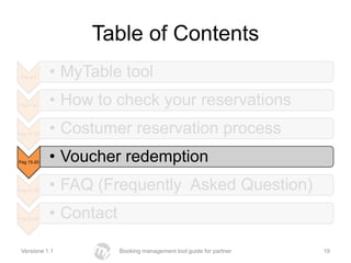 Table of Contents
 Pag 2-6     • MyTable tool
Pag 7-14     • How to check your reservations
Pag 14 -20   • Costumer reservation process
Pag 15-20    • Voucher redemption
Pag 21-22    • FAQ (Frequently Asked Question)
Pag 27-28    • Contact

 Versione 1.1            Booking management tool guide for partner   19
 