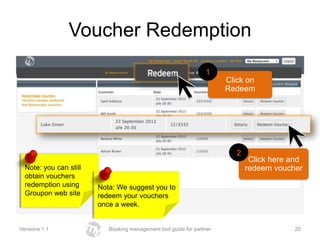 Voucher Redemption
                                                                 1
                                                                       Click on
                                                                       Redeem




                                                                          2
                                                                               Click here and
  Note: you can still                                                         redeem voucher
  obtain vouchers
  redemption using      Nota: We suggest you to
  Groupon web site      redeem your vouchers
                        once a week.


Versione 1.1               Booking management tool guide for partner                      20
 