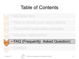 Table of Contents
 Pag 2-6     • MyTable tool
Pag 7-14     • How to check your reservations
Pag 14 -20   • Costumer reservation process
Pag 15-20    • Voucher redemption
Pag 21-22    • FAQ (Frequently Asked Question)
Pag 27-28    • Contact

 Versione 1.1            Booking management tool guide for partner   21
 
