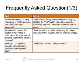 Frequently Asked Question(1/3)
FAQ                               Solve
What do I have to do if my        You can stop taking reservations for a day by
restaurant is full for an event   clicking the "Full" button (top, left, above the
and I can’t manage                calendar). You can’t set more than one "full” for
coupons?                          week.
What does it means if a           You’ll serve the voucher menu only for people
customer had made ​a              indicated in the voucher. Others will pay directly.
reservation for a number of
persons higher than seats of
coupon?
How can I change my               You have to contact directly Groupon.
Agenda settings (seast
available, booking time,
etc)?


Versione 1.1               Booking management tool guide for partner                  22
 