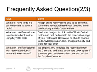 Frequently Asked Question(2/3)
FAQ                               Solve
What do I have to do if a         Accept online reservations only to be sure that
customer calls to book a          customers have purchased your voucher, avoid
table?                            overbooking and don’t waste time.
What can I do if a customer       Customer has just to click on the "Book Online”
is not able to book online        button and he’ll be linked to the reservation page
using MyTable tool?               of your restaurant. Otherwise he should connect
                                  to de.mytablegroupon.com, chooses the city and
                                  looks for your offer.
What can I do if a customer       We suggest you to delete the reservation from
with reservation doesn't          the Calendar, and leave customers book again. If
arrive at the restaurant?         you want you can also contact user and ask for
                                  the "no show" reason.




Versione 1.1                Booking management tool guide for partner               23
 