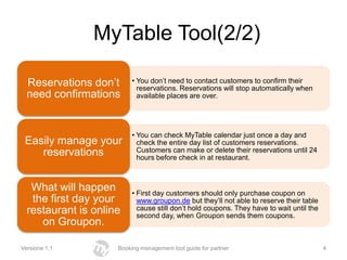 MyTable Tool(2/2)

  Reservations don’t      • You don’t need to contact customers to confirm their
                            reservations. Reservations will stop automatically when
  need confirmations        available places are over.




                          • You can check MyTable calendar just once a day and
 Easily manage your         check the entire day list of customers reservations.
    reservations            Customers can make or delete their reservations until 24
                            hours before check in at restaurant.



   What will happen       • First day customers should only purchase coupon on
   the first day your       www.groupon.de but they’ll not able to reserve their table
  restaurant is online      cause still don’t hold coupons. They have to wait until the
                            second day, when Groupon sends them coupons.
     on Groupon.

Versione 1.1         Booking management tool guide for partner                            4
 