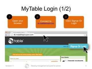 MyTable Login (1/2)
    1                       2                                    3
         Open your               Connect to                      Click Signup Or
          browser            de.mytablegroupon.com                    Login




Versione 1.1         Booking management tool guide for partner                     6
 