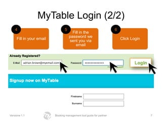 MyTable Login (2/2)
    4                            5                                    6
                                       Fill in the
                                     password we
     Fill in your email                                                   Click Login
                                     sent you via
                                         email




Versione 1.1              Booking management tool guide for partner                     7
 