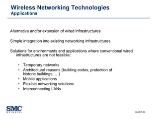 Wireless Networking Technologies Applications Alternative and/or extension of wired infrastructures Simple integration into existing networking infrastructures Solutions for environments and applications where conventional wired   infrastructures are not feasible: Temporary networks  Architectural reasons (building codes, protection of historic buildings, …) Mobile applications Flexible networking solutions Interconnecting LANs 