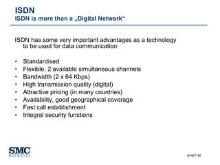 ISDN has some very important advantages as a technology to be used for data communication: Standardised Flexible, 2 available simultaneous channels Bandwidth (2 x 64 Kbps) High transmission quality (digital) Attractive pricing (in many countries) Availability, good geographical coverage Fast call establishment Integral security functions ISDN ISDN is more than a „Digital Network“ 