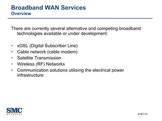 Broadband WAN Services  Overview There are currently several alternative and competing broadband technologies available or under development: xDSL (Digital Subscriber Line) Cable network (cable modem) Satellite Transmission Wireless (RF) Networks Communication solutions utilising the electrical power infrastructure 