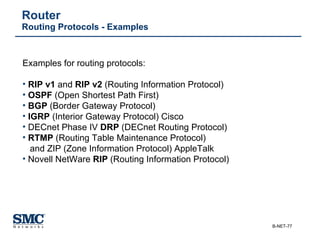 Router Routing Protocols - Examples Examples for routing protocols:   RIP v1  and  RIP v2  (Routing Information Protocol) OSPF  (Open Shortest Path First) BGP  (Border Gateway Protocol) IGRP  (Interior Gateway Protocol) Cisco DECnet Phase IV  DRP  (DECnet Routing Protocol) RTMP  (Routing Table Maintenance Protocol)   and ZIP (Zone Information Protocol) AppleTalk Novell NetWare  RIP  (Routing Information Protocol) 