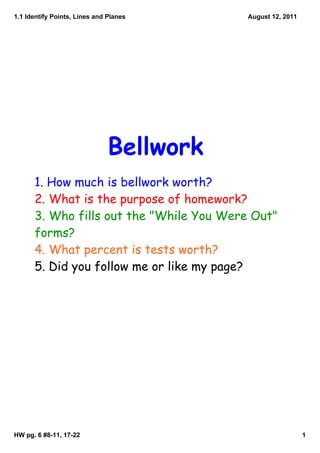 1.1 Identify Points, Lines and Planes     August 12, 2011




                               Bellwork
      1. How much is bellwork worth?
      2. What is the purpose of homework?
      3. Who fills out the "While You Were Out"
      forms?
      4. What percent is tests worth?
      5. Did you follow me or like my page?




HW pg. 6 #8­11, 17­22                                       1
 