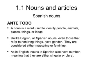 1.1 Nouns and articles
                  Spanish nouns
ANTE TODO
 A noun is a word used to identify people, animals,
  places, things, or ideas.
 Unlike English, all Spanish nouns, even those that
  refer to nonliving things, have gender. They are
  considered either masculine or feminine.
 As in English, nouns in Spanish also have number,
  meaning that they are either singular or plural.
 
