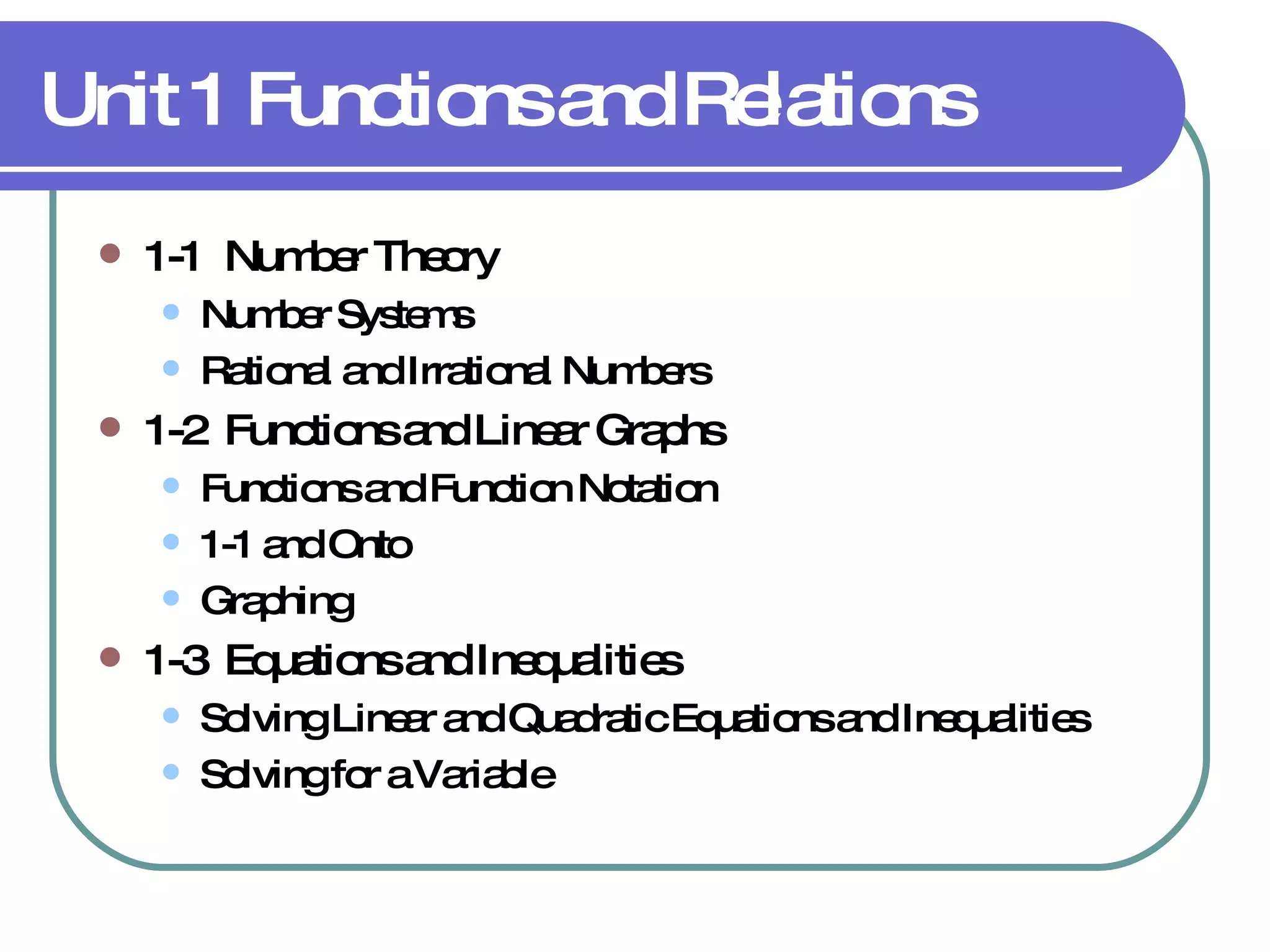 Unit 1 Functions and Relations 1-1  Number Theory Number Systems Rational and Irrational Numbers 1-2  Functions and Linear Graphs Functions and Function Notation 1-1 and Onto Graphing 1-3  Equations and Inequalities Solving Linear and Quadratic Equations and Inequalities Solving for a Variable 