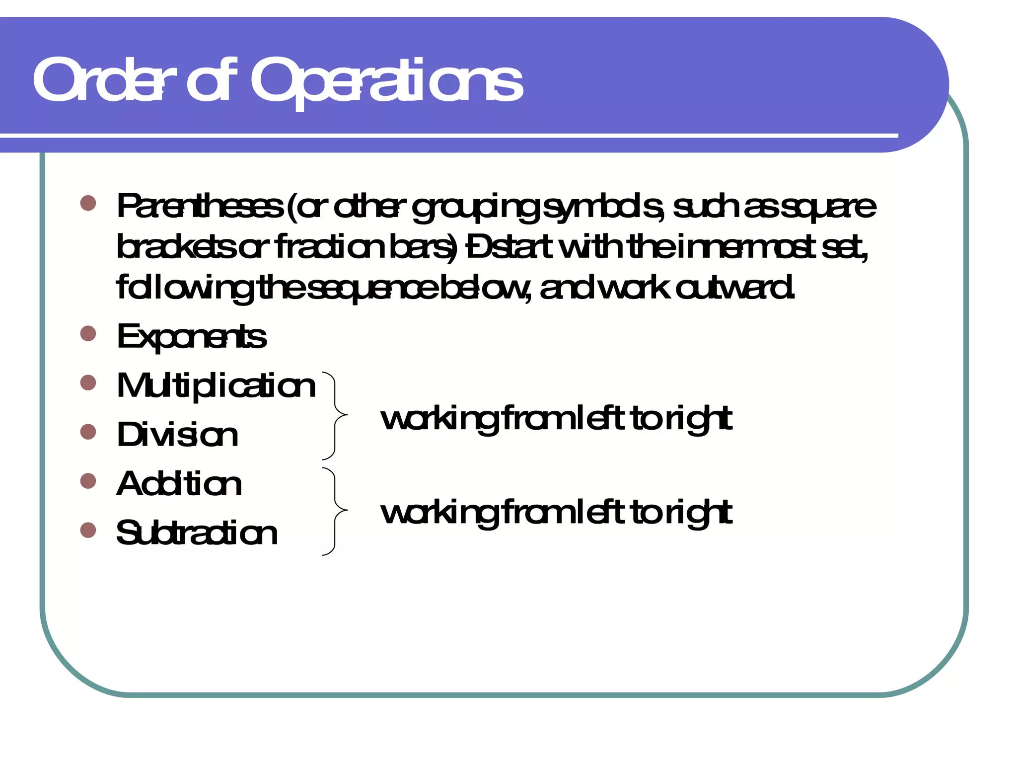 Order of Operations Parentheses  (or other grouping symbols, such as square brackets or fraction bars) – start with the innermost set, following the sequence below, and work outward. Exponents Multiplication Division Addition Subtraction working from left to right working from left to right 