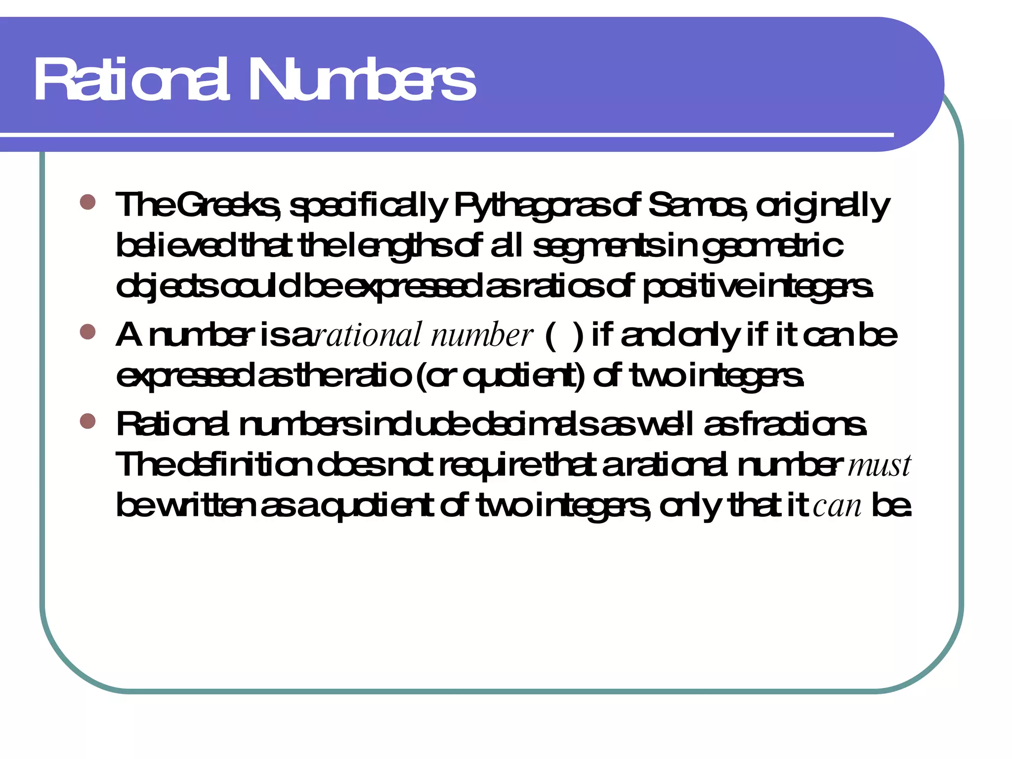 Rational Numbers The Greeks, specifically Pythagoras of Samos, originally believed that the lengths of all segments in geometric objects could be expressed as ratios of positive integers. A number is a  rational number  (  ) if and only if it can be expressed as the ratio (or quotient) of two integers. Rational numbers include decimals as well as fractions.  The definition does not require that a rational number  must  be written as a quotient of two integers, only that it  can  be. 