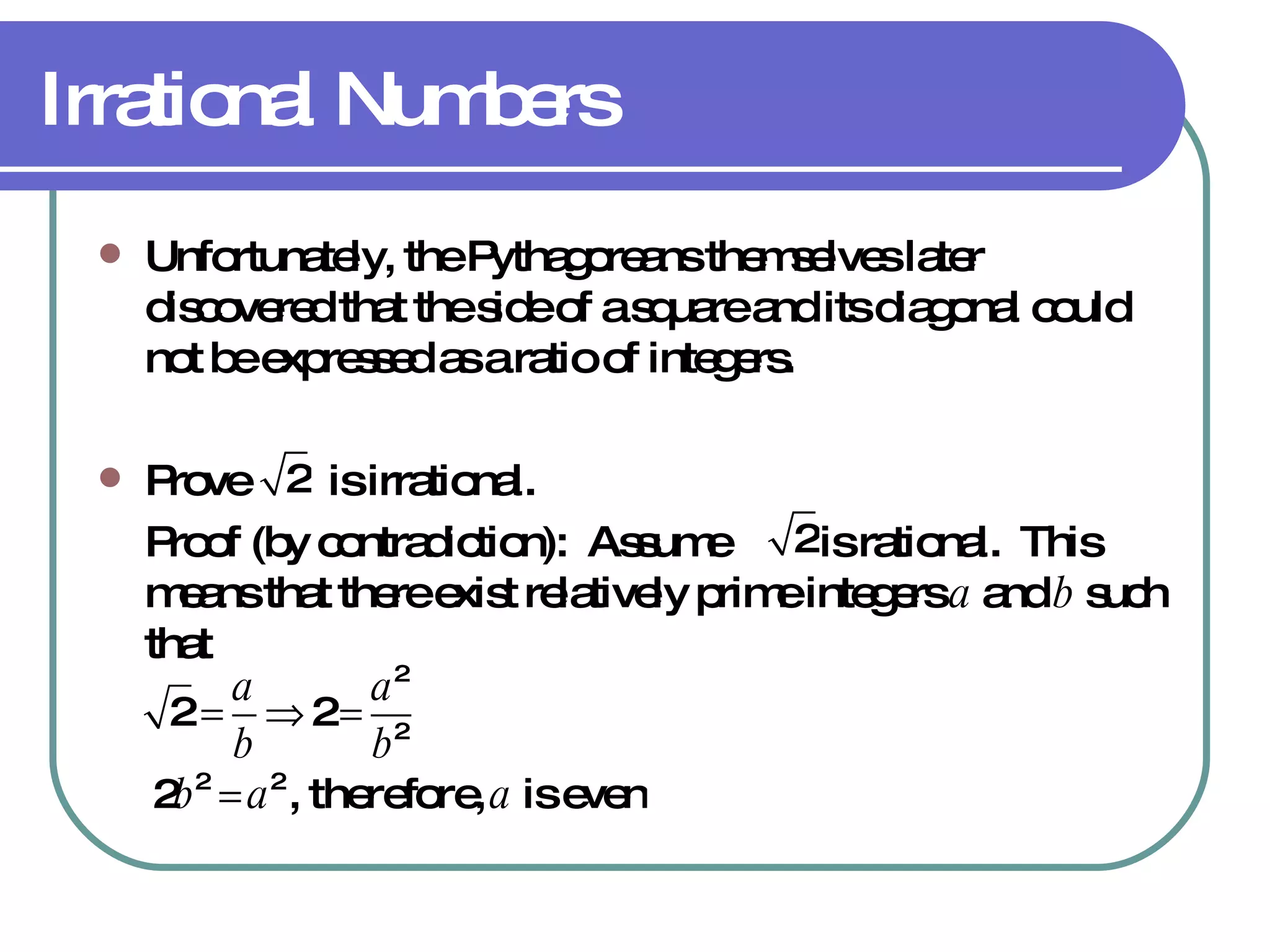 Irrational Numbers Unfortunately, the Pythagoreans themselves later discovered that the side of a square and its diagonal could not be expressed as a ratio of integers. Prove  is irrational. Proof (by contradiction):  Assume  is rational.  This means that there exist relatively prime integers  a  and  b  such that 