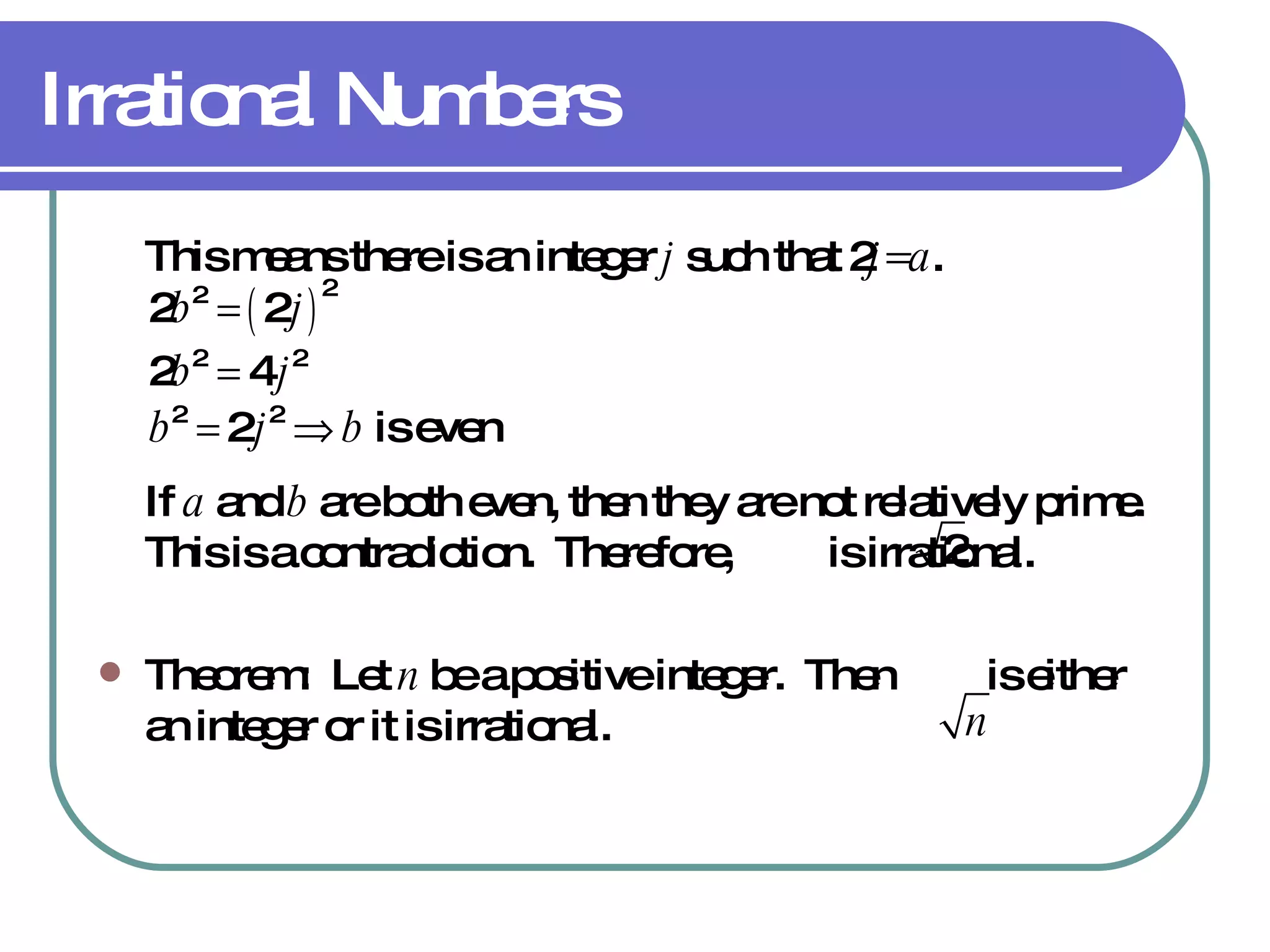 Irrational Numbers This means there is an integer  j  such that 2 j=a . If  a  and  b  are both even, then they are not relatively prime.  This is a contradiction.  Therefore,  is irrational. Theorem:  Let  n  be a positive integer.  Then  is either an integer or it is irrational. 