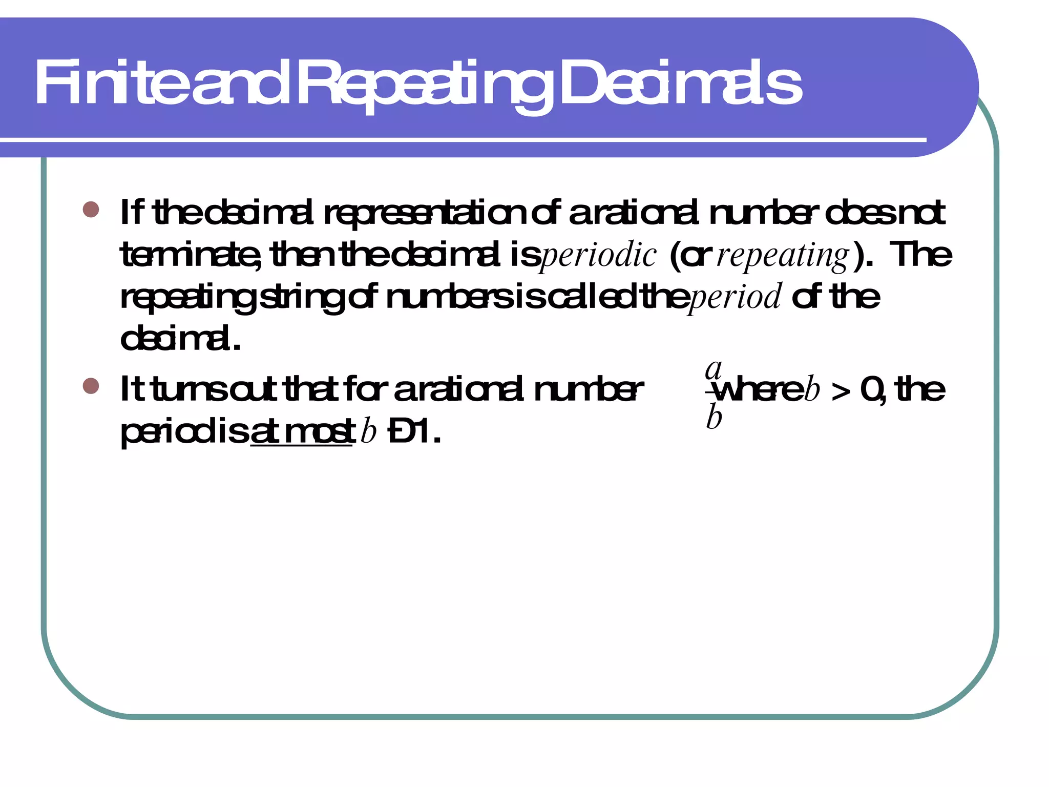 Finite and Repeating Decimals If the decimal representation of a rational number does not terminate, then the decimal is  periodic  (or  repeating ).  The repeating string of numbers is called the  period  of the decimal. It turns out that for a rational number  where  b  > 0, the period is  at most   b  – 1. 