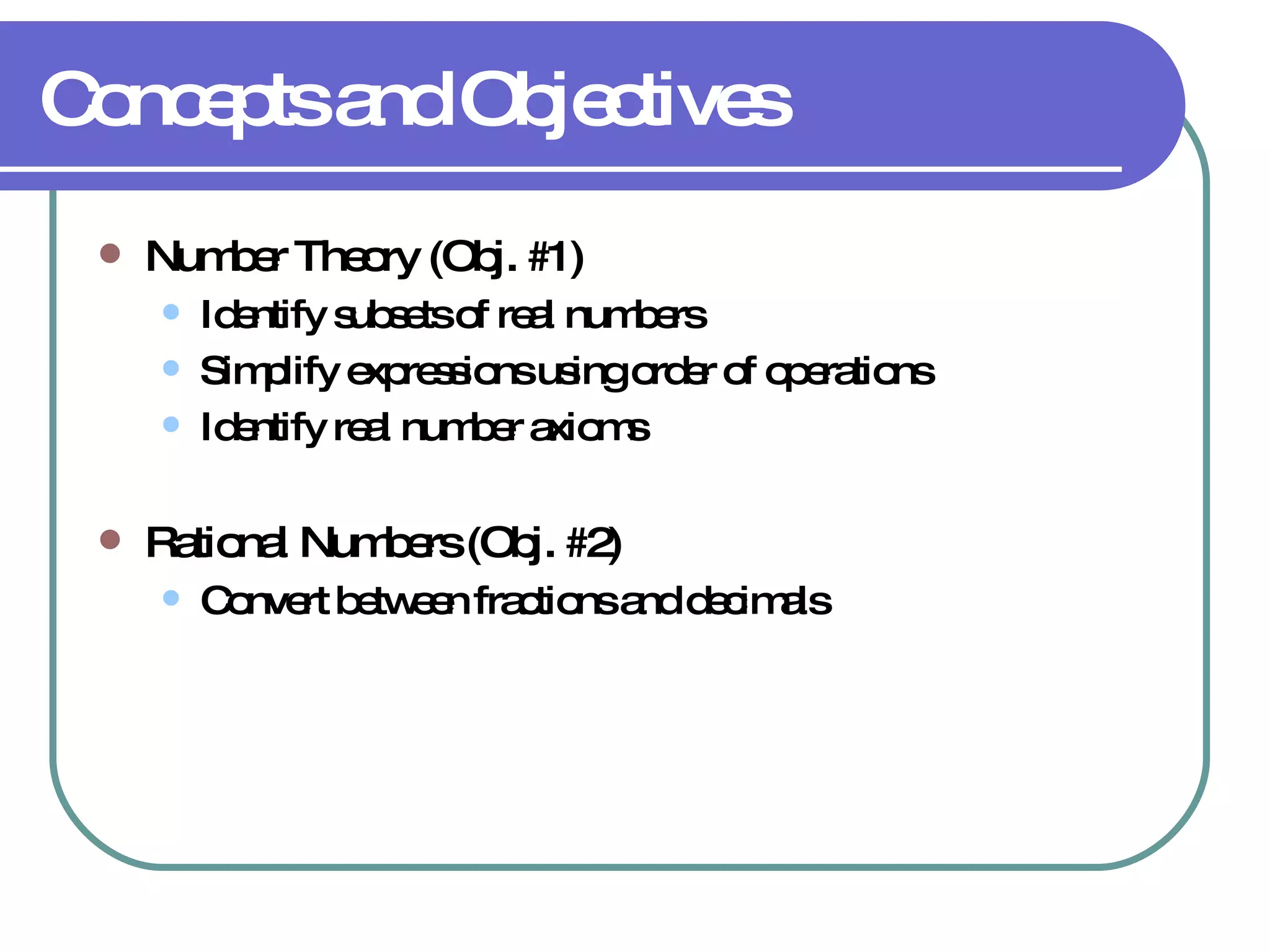 Concepts and Objectives Number Theory (Obj. #1) Identify subsets of real numbers Simplify expressions using order of operations Identify real number axioms Rational Numbers (Obj. #2) Convert between fractions and decimals 