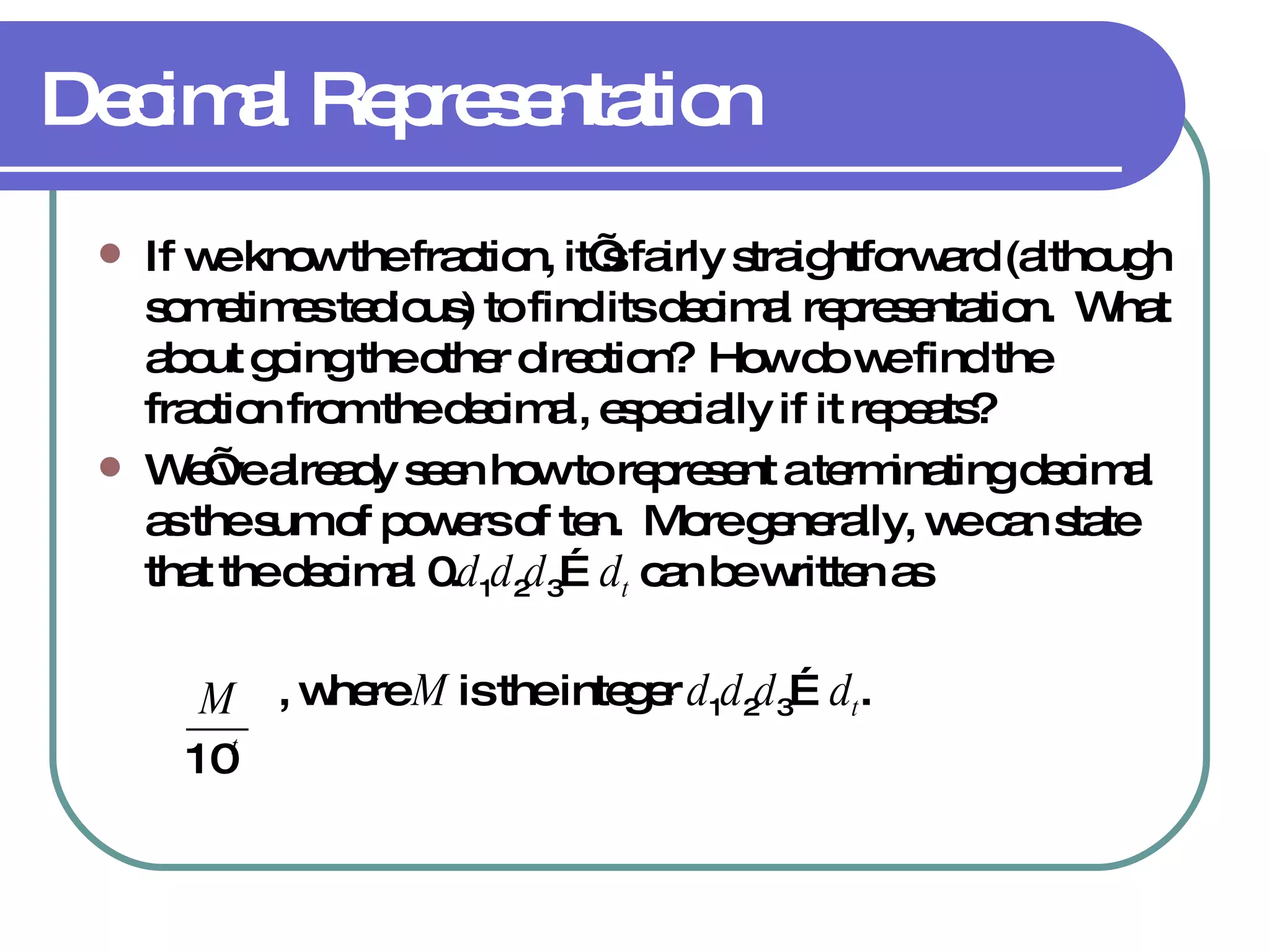 Decimal Representation If we know the fraction, it’s fairly straightforward (although sometimes tedious) to find its decimal representation.  What about going the other direction?  How do we find the fraction from the decimal, especially if it repeats? We’ve already seen how to represent a terminating decimal as the sum of powers of ten.  More generally, we can state that the decimal 0. d 1 d 2 d 3 … d t  can be written as   , where  M  is the integer  d 1 d 2 d 3 … d t . 