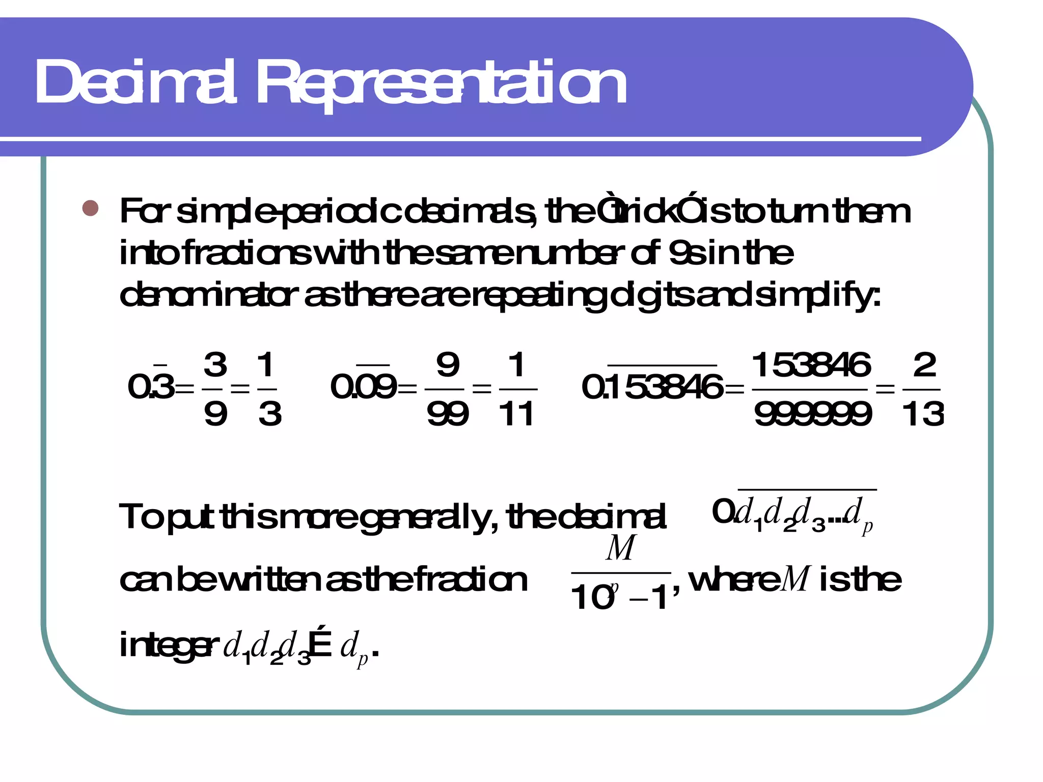 Decimal Representation For simple-periodic decimals, the “trick” is to turn them into fractions with the same number of 9s in the denominator as there are repeating digits and simplify: To put this more generally, the decimal  can be written as the fraction  , where  M  is the integer  d 1 d 2 d 3 … d p . 