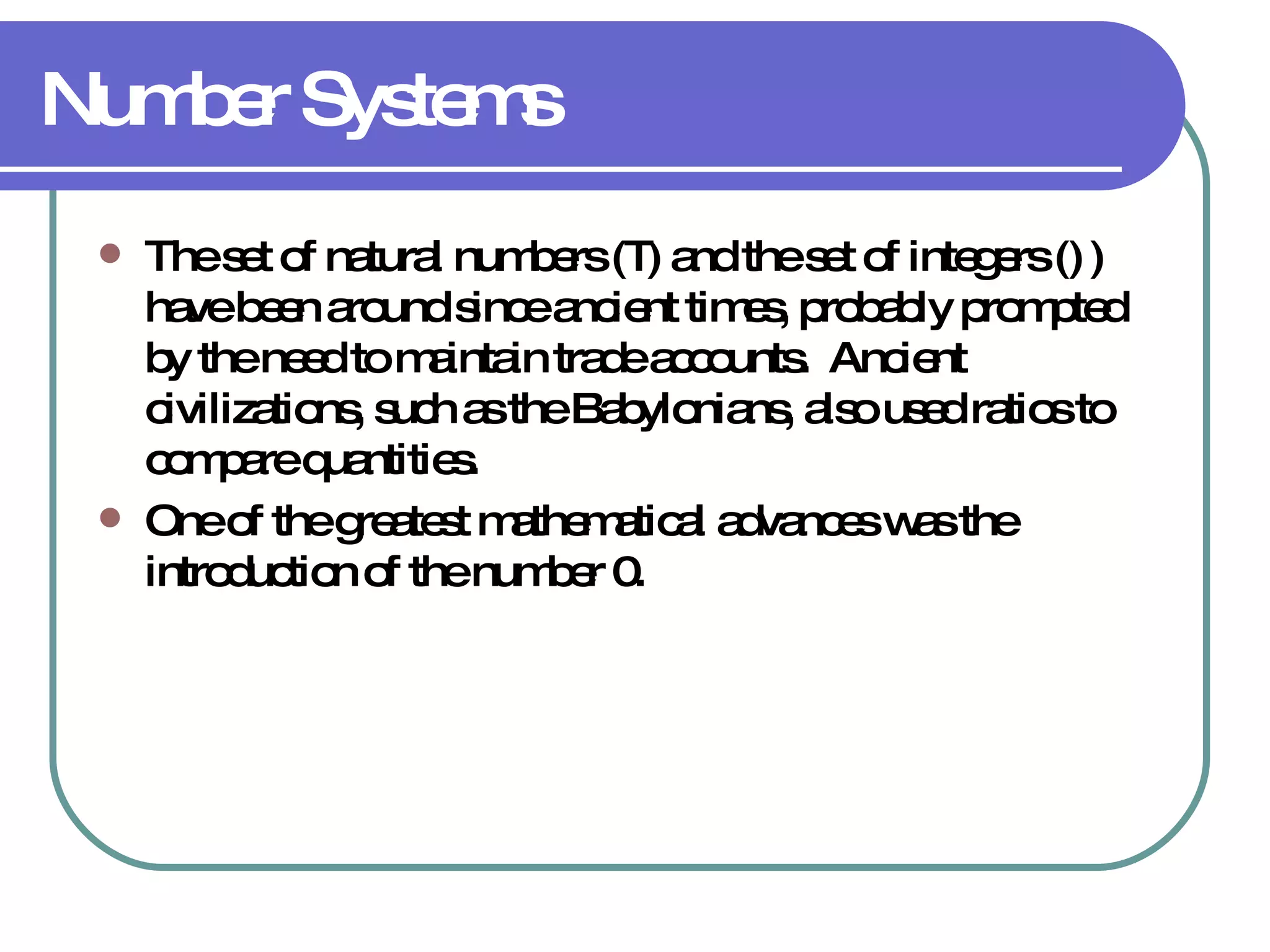 Number Systems The set of natural numbers (  ) and the set of integers (  ) have been around since ancient times, probably prompted by the need to maintain trade accounts.  Ancient civilizations, such as the Babylonians, also used ratios to compare quantities. One of the greatest mathematical advances was the introduction of the number 0.  