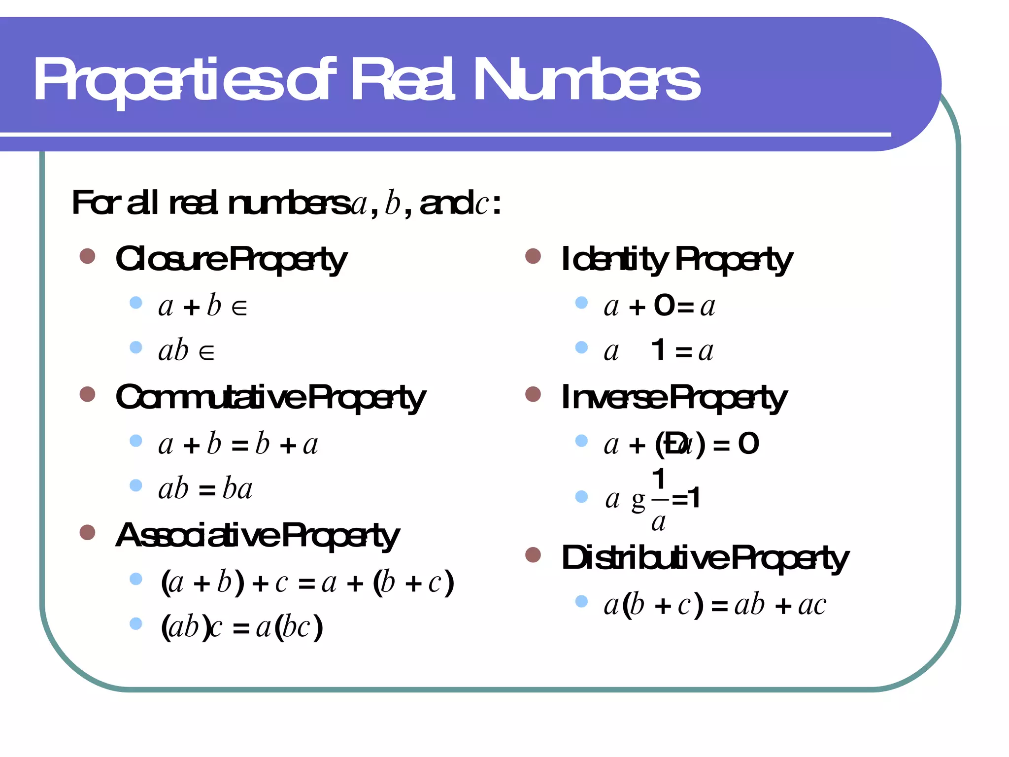 Properties of Real Numbers Closure Property a  +  b       ab       Commutative Property a  +  b  =  b  +  a ab  =  ba Associative Property ( a  +  b ) +  c  =  a  + ( b  +  c ) ( ab ) c  =  a ( bc ) Identity Property a  + 0 =  a   a     1 =  a Inverse Property a  + (– a ) = 0 Distributive Property a ( b  +  c ) =  ab  +  ac For all real numbers  a ,  b , and  c : 