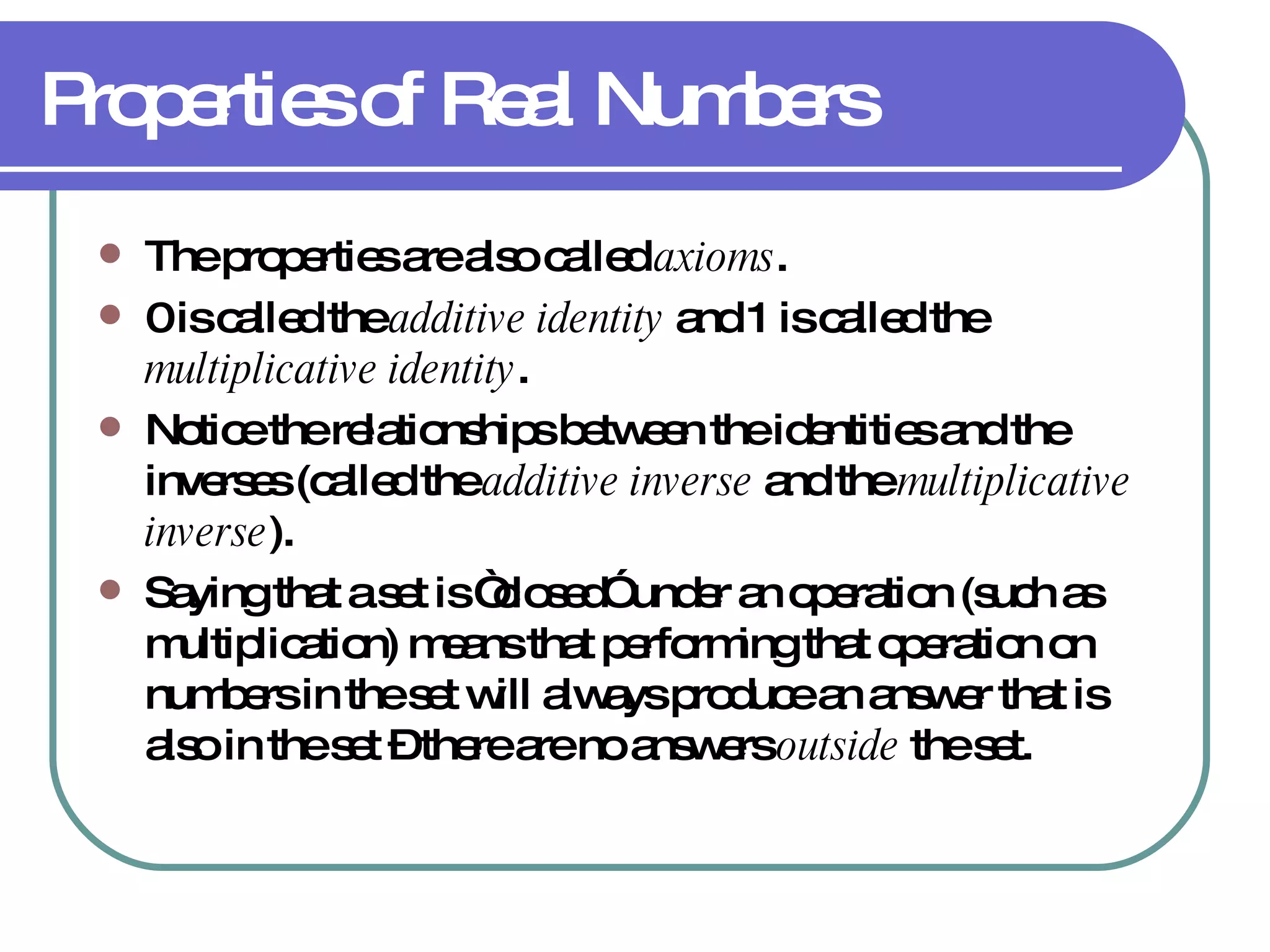 Properties of Real Numbers The properties are also called  axioms . 0 is called the  additive identity  and 1 is called the  multiplicative identity . Notice the relationships between the identities and the inverses (called the  additive inverse  and the  multiplicative inverse ). Saying that a set is “closed” under an operation (such as multiplication) means that performing that operation on numbers in the set will always produce an answer that is also in the set – there are no answers  outside  the set. 
