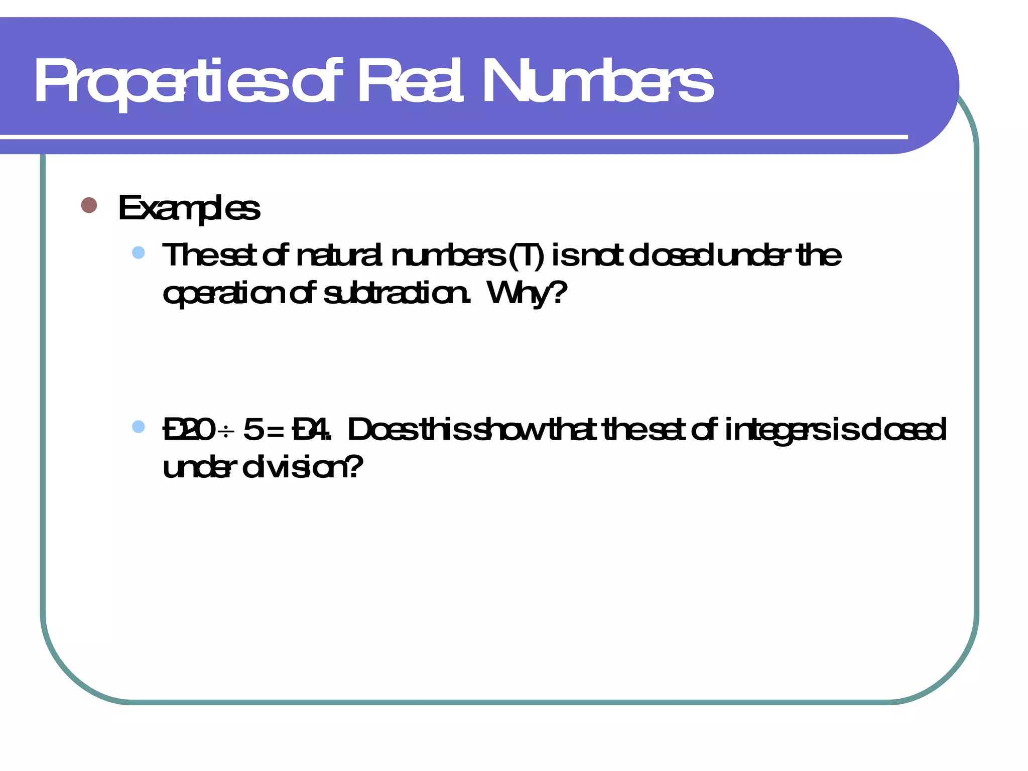 Properties of Real Numbers Examples The set of natural numbers (  ) is not closed under the operation of subtraction.  Why? – 20    5 = –4.  Does this show that the set of integers is closed under division? 