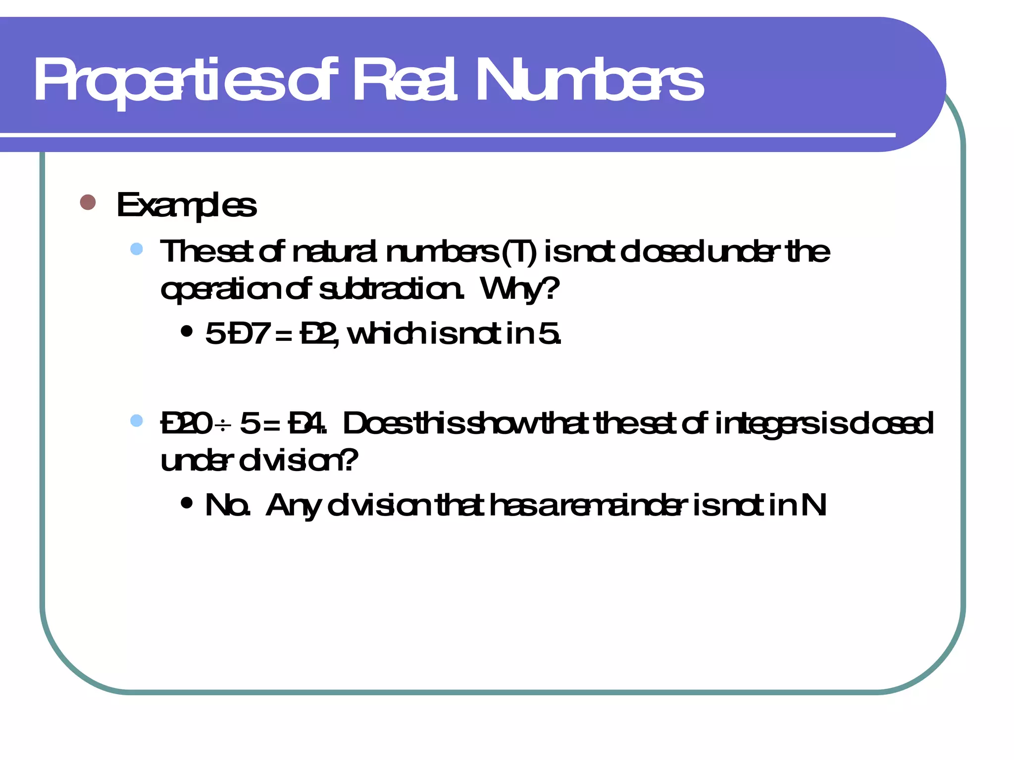 Properties of Real Numbers Examples The set of natural numbers (  ) is not closed under the operation of subtraction.  Why? 5 – 7 = –2, which is not in   . – 20    5 = –4.  Does this show that the set of integers is closed under division? No.  Any division that has a remainder is not in   . 